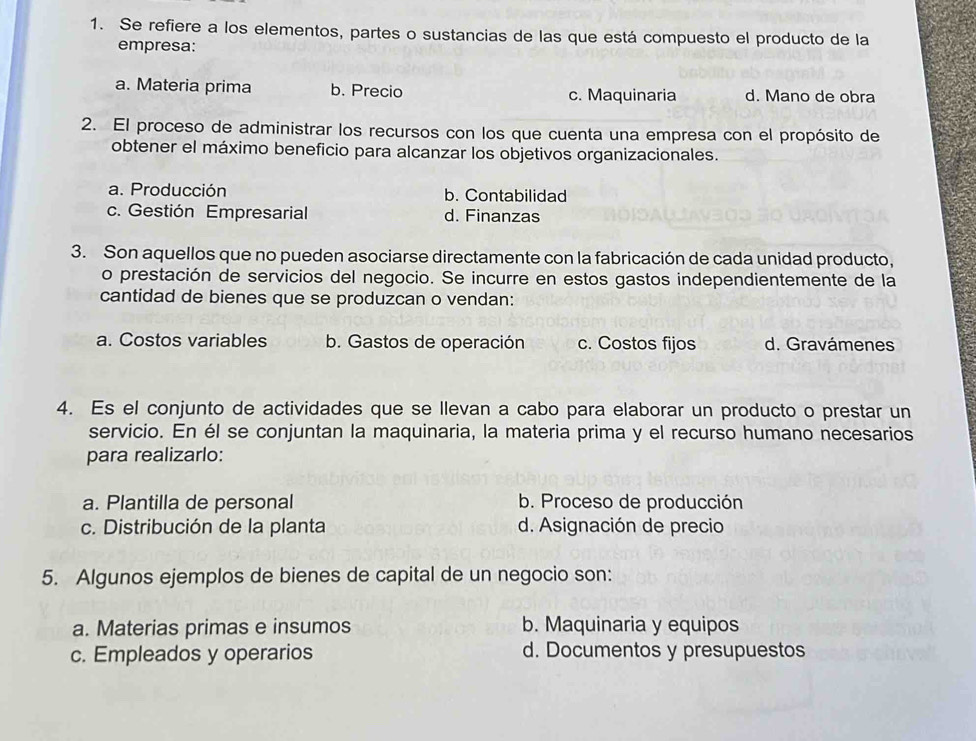 Se refiere a los elementos, partes o sustancias de las que está compuesto el producto de la
empresa:
a. Materia prima b. Precio c. Maquinaria d. Mano de obra
2. El proceso de administrar los recursos con los que cuenta una empresa con el propósito de
obtener el máximo beneficio para alcanzar los objetivos organizacionales.
a. Producción b. Contabilidad
c. Gestión Empresarial d. Finanzas
3. Son aquellos que no pueden asociarse directamente con la fabricación de cada unidad producto,
o prestación de servicios del negocio. Se incurre en estos gastos independientemente de la
cantidad de bienes que se produzcan o vendan:
a. Costos variables b. Gastos de operación c. Costos fijos d. Gravámenes
4. Es el conjunto de actividades que se llevan a cabo para elaborar un producto o prestar un
servicio. En él se conjuntan la maquinaria, la materia prima y el recurso humano necesarios
para realizarlo:
a. Plantilla de personal b. Proceso de producción
c. Distribución de la planta d. Asignación de precio
5. Algunos ejemplos de bienes de capital de un negocio son:
a. Materias primas e insumos b. Maquinaria y equipos
c. Empleados y operarios d. Documentos y presupuestos