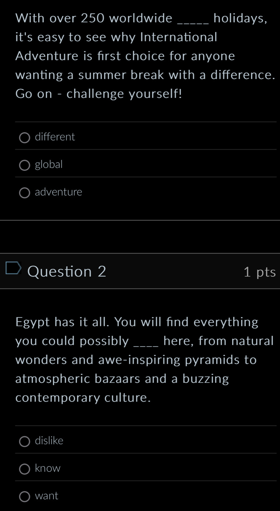 With over 250 worldwide _holidays, 
it's easy to see why International 
Adventure is first choice for anyone 
wanting a summer break with a difference. 
Go on - challenge yourself! 
_ 
different 
_ 
_ 
global 
adventure 
Question 2 1 pts 
Egypt has it all. You will find everything 
you could possibly _here, from natural 
wonders and awe-inspiring pyramids to 
atmospheric bazaars and a buzzing 
contemporary culture. 
_ 
dislike 
_ 
_ 
know 
_ 
want