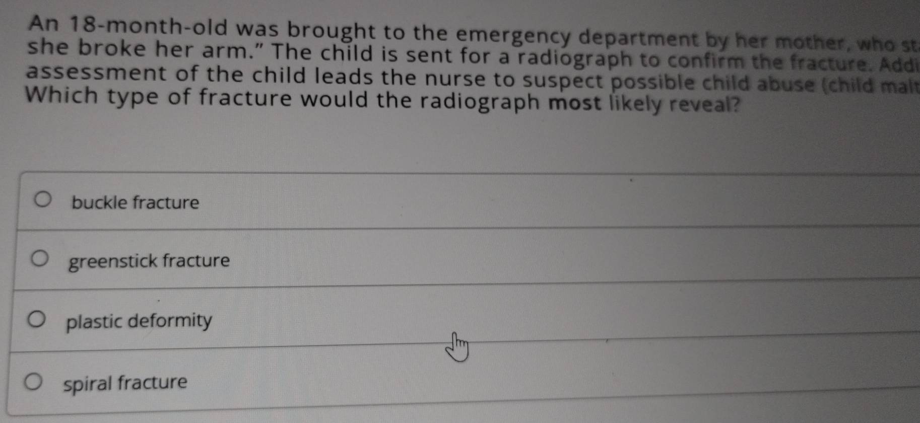 An 18-month-old was brought to the emergency department by her mother, who st
she broke her arm.” The child is sent for a radiograph to confirm the fracture. Addi
assessment of the child leads the nurse to suspect possible child abuse (child malt
Which type of fracture would the radiograph most likely reveal?
buckle fracture
greenstick fracture
plastic deformity
spiral fracture