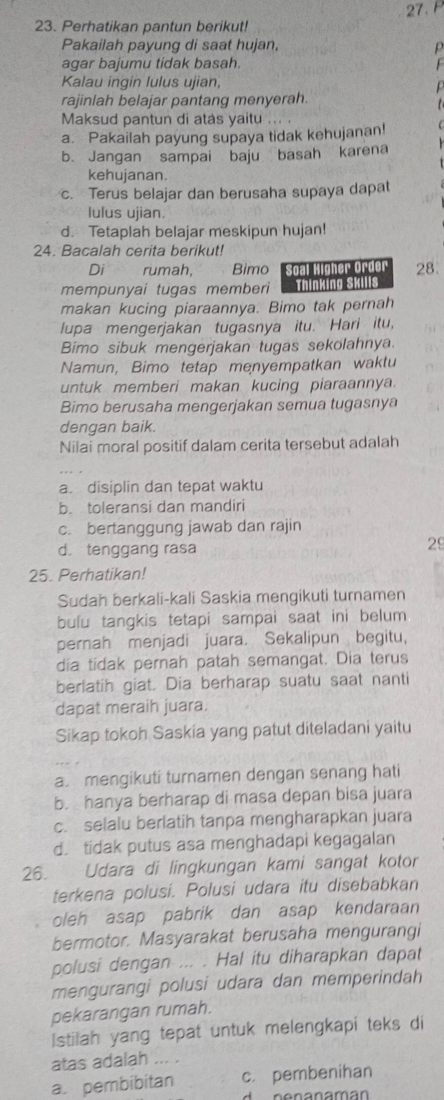 Perhatikan pantun berikut!
Pakailah payung di saat hujan, P
agar bajumu tidak basah. F
Kalau ingin lulus ujian,
rajinlah belajar pantang menyerah.
Maksud pantun di atas yaitu
a. Pakailah payung supaya tidak kehujanan!
b. Jangan sampai baju basah karena
kehujanan.
c. Terus belajar dan berusaha supaya dapat
lulus ujian.
d. Tetaplah belajar meskipun hujan!
24. Bacalah cerita berikut!
Di rumah, Bimo Soal Higher Order 28.
mempunyai tugas memberi Thinking Skills
makan kucing piaraannya. Bimo tak pernah
Iupa mengerjakan tugasnya itu. Hari itu,
Bimo sibuk mengerjakan tugas sekolahnya.
Namun, Bimo tetap menyempatkan waktu
untuk memberi makan kucing piaraannya.
Bimo berusaha mengerjakan semua tugasnya
dengan baik.
Nilai moral positif dalam cerita tersebut adalah
a disiplin dan tepat waktu
b. toleransi dan mandiri
c. bertanggung jawab dan rajin
d. tenggang rasa
29
25. Perhatikan!
Sudah berkali-kali Saskia mengikuti turnamen
bulu tangkis tetapi sampai saat ini belum
pernah menjadi juara. Sekalipun begitu,
dia tidak pernah patah semangat. Dia terus
berlatih giat. Dia berharap suatu saat nanti
dapat meraih juara.
Sikap tokoh Saskia yang patut diteladani yaitu
a. mengikuti turnamen dengan senang hati
b. hanya berharap di masa depan bisa juara
c. selalu berlatih tanpa mengharapkan juara
d. tidak putus asa menghadapi kegagalan
26. Udara di lingkungan kami sangat kotor
terkena polusi. Polusi udara itu disebabkan
oleh asap pabrik dan asap kendaraan
bermotor. Masyarakat berusaha mengurangi
polusi dengan ... . Hal itu diharapkan dapat
mengurangi polusi udara dan memperindah
pekarangan rumah.
Istilah yang tepat untuk melengkapi teks di
atas adalah ... .
a. pembibitan c. pembenihan