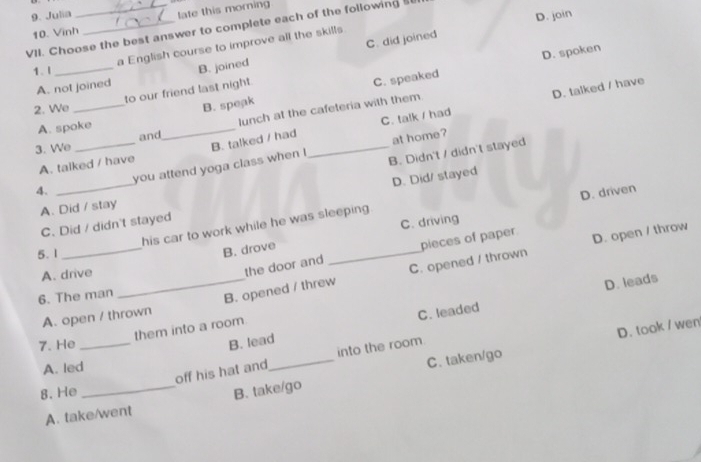 Julia
10. Vinh late this morning
C. did joined D. join
VII. Choose the best answer to complete each of the following s
a English course to improve all the skills
1. l_
C. speaked D. spoken
A. not joined B. joined
_
to our friend last night.
C. talk / had D. talked / have
2. We
B. speak
A. spoke
lunch at the cafeteria with them.
and
_
3. We
A. talked / have B. talked / had_
B. Didn't / didn't stayed
you attend yoga class when ! at home?
D. Did/ stayed
4.
_
D. driven
A. Did / stay
C. Did / didn't stayed
C. driving
his car to work while he was sleeping 
the door and pieces of paper
5. 1
_
B. drove
A. drive_
6. The man
B. opened / threw_ C. opened / thrown D. open / throw
D. leads
A. open / thrown
C. leaded
D. took / wen
them into a room
7. He _B. lead
off his hat and_ into the room
A. led
C. taken/go
8. He _B. take/go
A. take/went