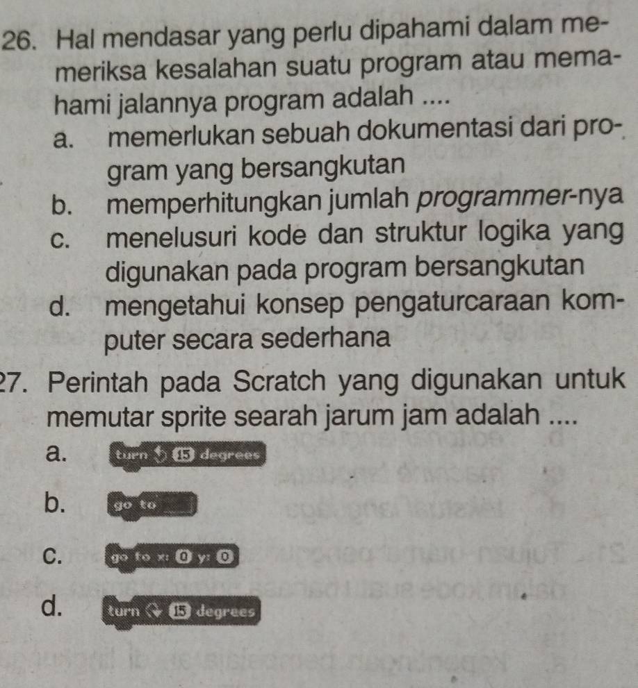 Hal mendasar yang perlu dipahami dalam me-
meriksa kesalahan suatu program atau mema-
hami jalannya program adalah ....
a. memerlukan sebuah dokumentasi dari pro-
gram yang bersangkutan
b. memperhitungkan jumlah programmer-nya
c. menelusuri kode dan struktur logika yang
digunakan pada program bersangkutan
d. mengetahui konsep pengaturcaraan kom-
puter secara sederhana
27. Perintah pada Scratch yang digunakan untuk
memutar sprite searah jarum jam adalah ....
a. turn ⑮ degrees
b. go to
C. go to x : ① y: 0
d. turn a 3 1 degrees