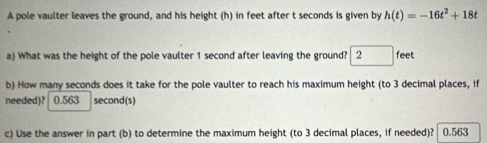 A pole vaulter leaves the ground, and his height (h) in feet after t seconds is given by h(t)=-16t^2+18t
a) What was the height of the pole vaulter 1 second after leaving the ground? 2feet
b) How many seconds does it take for the pole vaulter to reach his maximum height (to 3 decimal places, if 
needed)? 0.563 second (s) 
c) Use the answer in part (b) to determine the maximum height (to 3 decimal places, if needed)? 0.563