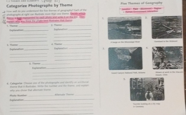 themes and éléments 
Categorize Photographs by Theme Five Themes of Geography 
How well do you understand the five themes of geography? Each of the Lantion » Plse - Msmement « Regioe 
photographs at right can illustrate more than one theme. Decide which * Éimás Enémame Inerón 
theme is best represented by each pinoto and wite it on the lire. Then 1 
2. 
explain why you think the photo best llustrates tha theme 
1. Theme:_ 2. Theme:_ 
Explanation_ Explanation_ 
_ 
_ 
_ 
_ 
_ 
_ 
3. Theme: _4. Theme _A bags on the Miminiggi Ever Ayriand o te Mitent 
Explanation _Explanation_ 
3. 
4 
_ 
_ 
_ 
_ 
_ 
_ 
5. Theme:_ 
Explenation 
_ 
_ 
_Ceanil Camyon Sitoni Fatk, Atizns Seant, Cile Miner at worl in the Rlcan 
_ 
5. 
6. Categorize Choose one of the photographs and identilly in additional 
theme that it illustrates. Write the number and the theme, and explain 
why you chose that alternate theme. 
Photo Number: _Alternate Theme:_ 
Explanation 
_ 
_ 
_ 
in Gemary Noutists bskking a a itty mao 
_ 
_