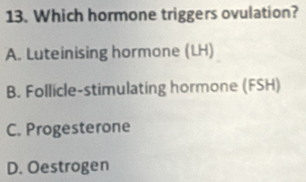 Which hormone triggers ovulation?
A. Luteinising hormone (LH)
B. Follicle-stimulating hormone (FSH)
C. Progesterone
D. Oestrogen