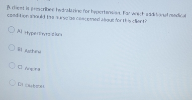 A client is prescribed hydralazine for hypertension. For which additional medical
condition should the nurse be concerned about for this client?
A) Hyperthyroidism
B) Asthma
C) Angina
D) Diabetes