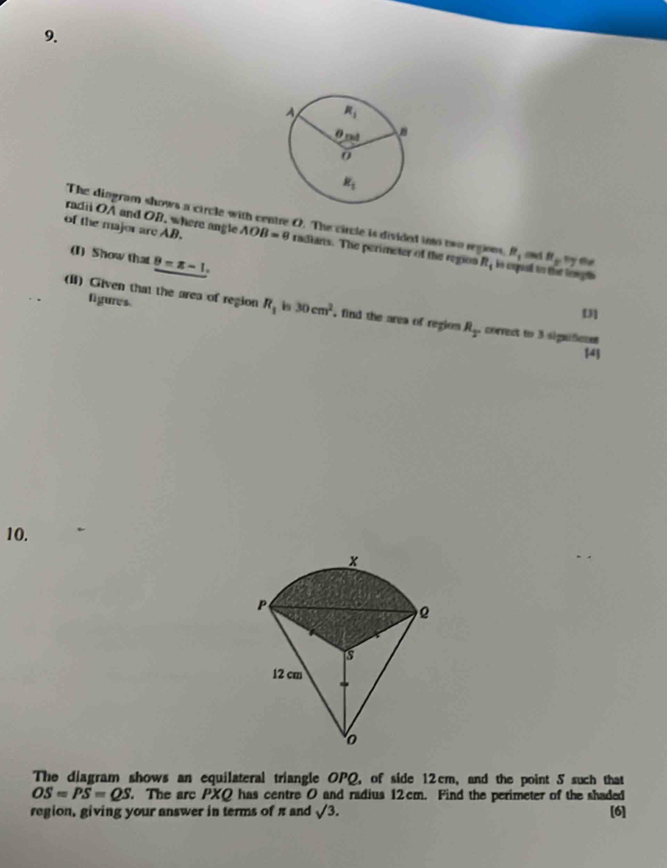 The diogram shows a circle with centre O. The circle is divided into two regions R_1 a H_y=y th
of the major are AB.
radii OA and OB. where angle AOB=9 radians. The perimeter of the region R_1 is enpual to thae lengsh 
(I) Show that B=x-1,
figures.
(I) Given that the area of region R_1 is 30cm^2 , find the area of region R_2 correct to 3 significant
[J]
[4
10.
The diagram shows an equilateral triangle OPQ, of side 12cm, and the point 5 such that
OS=PS=QS. The arc PXQ has centre 0 and radius 12cm. Find the perimeter of the shaded
region, giving your answer in terms of π and sqrt(3). [6]