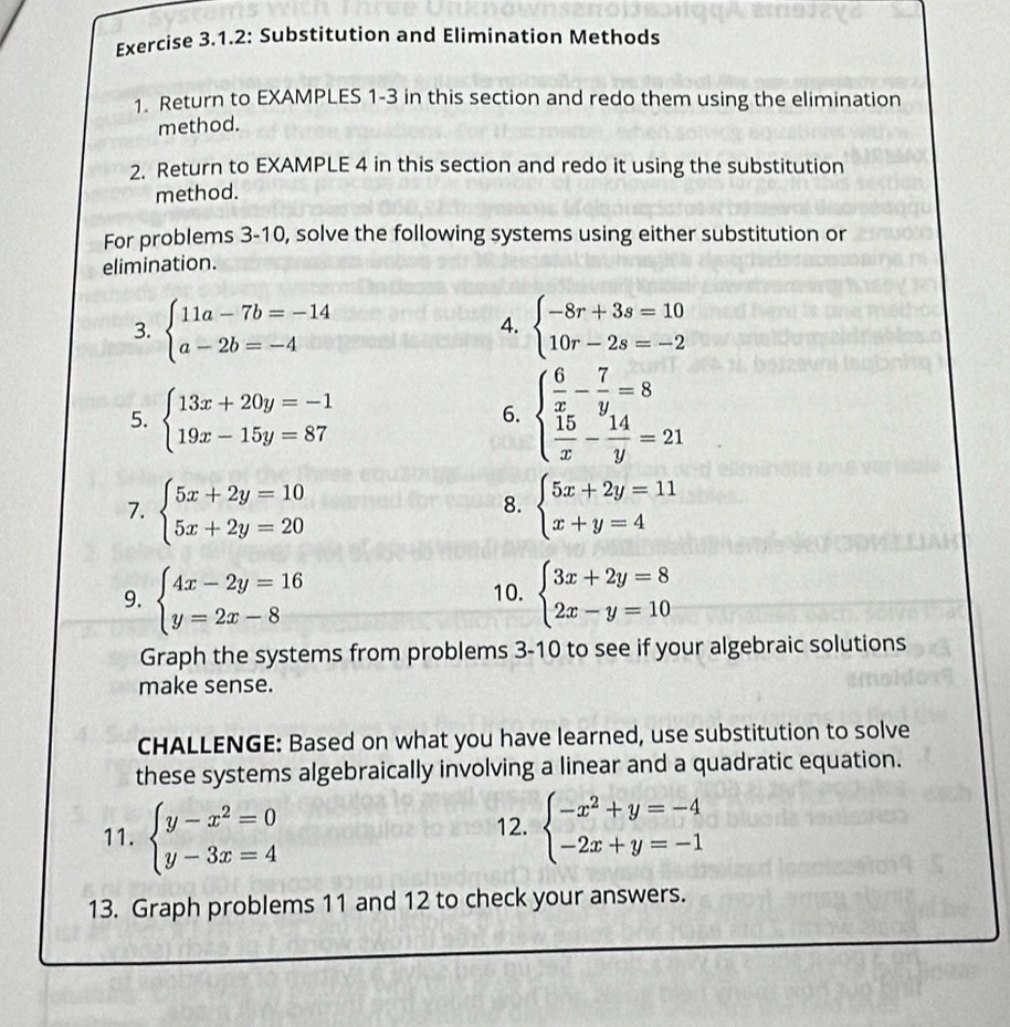 Exercise 3.1.2: Substitution and Elimination Methods 
1. Return to EXAMPLES 1-3 in this section and redo them using the elimination 
method. 
2. Return to EXAMPLE 4 in this section and redo it using the substitution 
method. 
For problems 3-10, solve the following systems using either substitution or 
elimination. 
3. beginarrayl 11a-7b=-14 a-2b=-4endarray. beginarrayl -8r+3s=10 10r-2s=-2endarray.
4. 
5. beginarrayl 13x+20y=-1 19x-15y=87endarray.
6. beginarrayl  6/x - 7/y =8  15/x - 14/y =21endarray.
7. beginarrayl 5x+2y=10 5x+2y=20endarray. beginarrayl 5x+2y=11 x+y=4endarray.
8. 
9. beginarrayl 4x-2y=16 y=2x-8endarray. 10. beginarrayl 3x+2y=8 2x-y=10endarray.
Graph the systems from problems 3-10 to see if your algebraic solutions 
make sense. 
CHALLENGE: Based on what you have learned, use substitution to solve 
these systems algebraically involving a linear and a quadratic equation. 
11. beginarrayl y-x^2=0 y-3x=4endarray. beginarrayl -x^2+y=-4 -2x+y=-1endarray.
12. 
13. Graph problems 11 and 12 to check your answers.