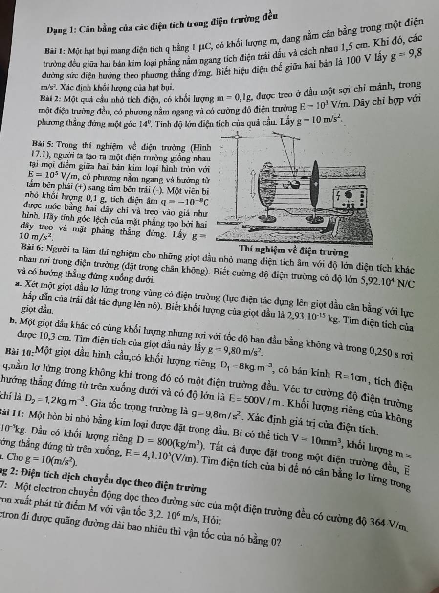 Dạng 1: Cân bằng của các điện tích trong điện trường đều
Bài 1: Một hạt bụi mang điện tích q bằng 1 μC, có khối lượng m, đang nằm cân bằng trong một điện
đrường đều giữa hai bản kim loại phẳng nằm ngang tích điện trái dấu và cách nhau 1,5 cm. Khi đó, các
đường sức điện hướng theo phương thẳng đứng. Biết hiệu điện thế giữa hai bản là 100 V lấy g=9,8
m/s^2 *. Xác định khối lượng của hạt bụi.
Bài 2: Một quả cầu nhỏ tích điện, có khối lượng m=0,1g 1, được treo ở đầu một sợi chỉ mảnh, trong
đmột điện trường đều, có phương nằm ngang và có cường độ điện trường E=10^3 V/m. Dây chỉ hợp với
phương thẳng đứng một góc 14^0 '. Tính độ lớn điện tích của quả cầu. Lấy g=10m/s^2.
Bài 5: Trong thí nghiệm về điện trường (Hìn
17.1), người ta tạo ra một điện trường giống nha
tại mọi điểm giữa hai bản kim loại hình tròn vớ
E=10^5V/m , có phương nằm ngang và hướng t
tẩm bên phải (+) sang tấm bên trái (-). Một viên b
nhỏ khối lượng 0,1 g, tích điện âm q=-10^(-8)C
được móc bằng hai dây chỉ và treo vào giá như
hình. Hãy tính góc lệch của mặt phẳng tạo bởi hai
dây treo và mặt phẳng thẳng đứng. Lấy g=
10m/s^2.
m về điện trường
Bài 6: Người ta làm thí nghiệm cho những giọt dầu nhỏ mang điện tích âm với độ lớn điện tích khác
nhau rơi trong điện trường (đặt trong chân không). Biết cường độ điện trường có độ lớn 5,92.10^4N/C
và có hướng thẳng đứng xuống dưới.
a. Xét một giọt đầu lơ lừng trong vùng có điện trường (lực điện tác dụng lên giọt dầu cân bằng với lực
giọt dầu.
hấp dẫn của trái đất tác dụng lên nó). Biết khối lượng của giọt dầu là 2,93.10^(-15)kg. Tìm điện tích của
b. Một giọt đầu khác có cùng khối lượng nhưng rợi với tốc độ ban đầu bằng không và trong 0,250 s rơi
được 10,3 cm. Tìm điện tích của giọt dầu này lấy g=9,80m/s^2.
Bài 10:Một giọt dầu hình cầu,có khối lượng riêng D_1=8kg.m^(-3) , có bán kính R=1cm , tích điện
q,nằm lơ lừng trong không khí trong đó có một điện trường đều. Véc tơ cường độ điện trường
thướng thẳng đứng từ trên xuống dưới và có độ lớn là E=500V/m. Khối lượng riêng của không
khí là D_2=1,2kgm^(-3). Gia tốc trọng trường là g=9,8m/s^2. Xác định giá trị của điện tích.
1ài 11: Một hòn bi nhỏ bằng kim loại được đặt trong dầu. Bi có thhat e tích V=10mm^3 , khối lượng m=
tớng thẳng đứng từ trên xuống,
10^(-5)kg :. Dầu có khối lượng riêng D=800(kg/m^3). Tất cả được đặt trong một điện trường đều,
E
. Cho g=10(m/s^2). E=4,1.10^5(V/m) 0. Tìm điện tích của bi để nó cân bằng lơ lừng trong
ng 2: Điện tích dịch chuyển dọc theo điện trường
7: Một electron chuyền động dọc theo đường sức của một điện trường đều có cường độ 364 V/m
ron xuất phát từ điểm M với vận tốc 3,2.10^6m/s s, Hỏi:
ctron đi được quãng đường dài bao nhiêu thì vận tốc của nó bằng 0?