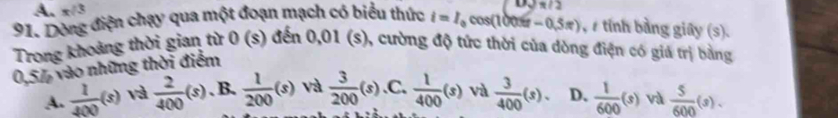 A. π /3

91. Dòng điện chạy qua một đoạn mạch có biểu thức i=I cos(100x - 0,5π), s tỉnh bảng giây (s).
Trong khoảng thời gian từ 0 (s) đến 0,01 (s), cường độ tức thời của dòng điện có giá trị bằng
0,5%, vào những thời điểm
A.  1/400 (s) và  2/400 (s). B.  1/200 (s) và  3/200 (s) .C.  1/400 (s) và  3/400 (s). D.  1/600 (s) và  5/600 (s).