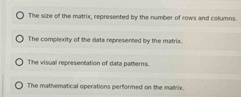 The size of the matrix, represented by the number of rows and columns.
The complexity of the data represented by the matrix.
The visual representation of data patterns.
The mathematical operations performed on the matrix.