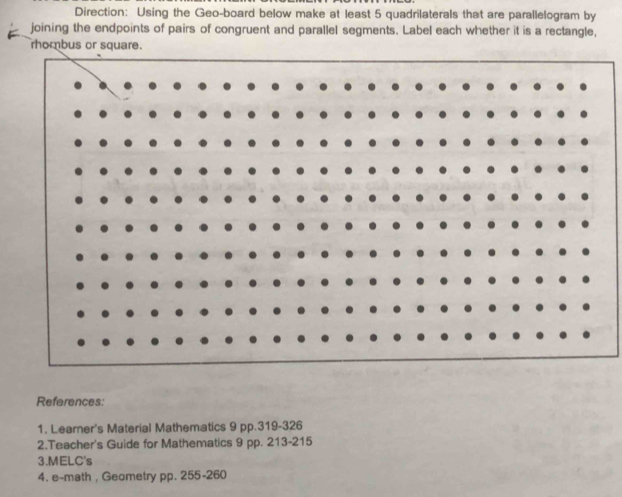 Direction: Using the Geo-board below make at least 5 quadrilaterals that are parallelogram by 
joining the endpoints of pairs of congruent and parallel segments. Label each whether it is a rectangle, 
rhombus or square. 
References: 
1. Learner's Material Mathematics 9 pp. 319-326
2.Teacher's Guide for Mathematics 9 pp. 213-215
3.MELC's 
4. e--math , Geometry pp. 255-260