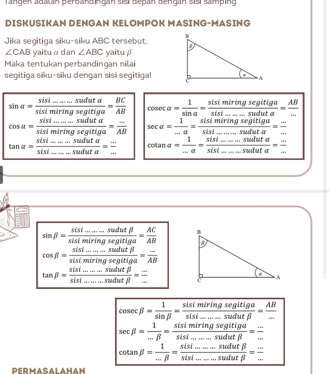 Tängen adalán perbandingan sisí depan dengan sisí samping
DISKUSIKAN DENGAN KELOMPOK MASING-MASING
Jika segitiga siku-siku ABC tersebut,
∠ CAB yaitu α dan ∠ ABC yaitu β
Maka tentukan perbandingan nilai
segitiga siku-siku dengan sisi segitiga!
sin alpha = (sisi.......sudutalpha )/sisimiringsegitiga = BC/AB  cos ecalpha = 1/sin a = sisimiringsegitiga/sisi........suduta = AB/... 
cos alpha = (sisi.......sudutalpha )/sisimiringsegitiga = (...)/AB  sec alpha = 1/...alpha  = sisimiringsegitiga/sisi.......suduta = (...)/... 
tan alpha = (sisi........sudutalpha )/sisi........sudutalpha  = (...)/...  cotan alpha = 1/...alpha  = (sisi........sudutalpha )/sisi........sudutalpha  = (...)/... 
sin beta = (sisi.......sudutbeta )/sisimiringsegitiga = AC/AB 
cos beta = (sisi........sudutbeta )/sisimiringsegitiga = (...)/AB 
tan beta = (sisi........sudutbeta )/sisi.........sudutbeta  = (...)/... 
cos ecbeta = 1/sin beta  = sisimiringsegitiga/sisi........sudutbeta  = AB/... 
sec beta = 1/...beta  = sisimiringsegitiga/sisi.......sudutbeta  = (...)/... 
cot anbeta = 1/...beta  = (sisi........sudutbeta )/sisi........sudutbeta  = (...)/... 
PERMASALAHAN