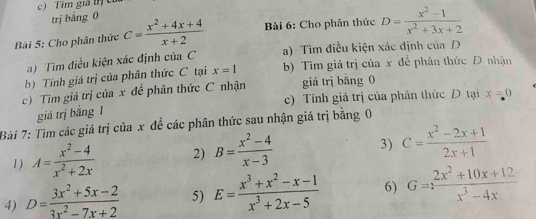 Tìm gia trị c
trị bằng 0
Bài 5: Cho phân thức C= (x^2+4x+4)/x+2 
Bài 6: Cho phân thức D= (x^2-1)/x^2+3x+2 
a) Tìm điều kiện xác định của C a) Tìm điều kiện xác định của D
b) Tính giá trị của phân thức C tại x=1 b) Tìm giá trị của x để phân thức Dĩ nhận
c) Tìm giá trị của x để phân thức C nhận giá trị băng 0
c) Tính giá trị của phân thức D tại x=0
giá trị bằng 1
Bài 7: Tìm các giá trị của x để các phân thức sau nhận giá trị bằng 0
1) A= (x^2-4)/x^2+2x 
2) B= (x^2-4)/x-3 
3) C= (x^2-2x+1)/2x+1 
4) D= (3x^2+5x-2)/3x^2-7x+2 
5) E= (x^3+x^2-x-1)/x^3+2x-5 
6) G=: (2x^2+10x+12)/x^3-4x 