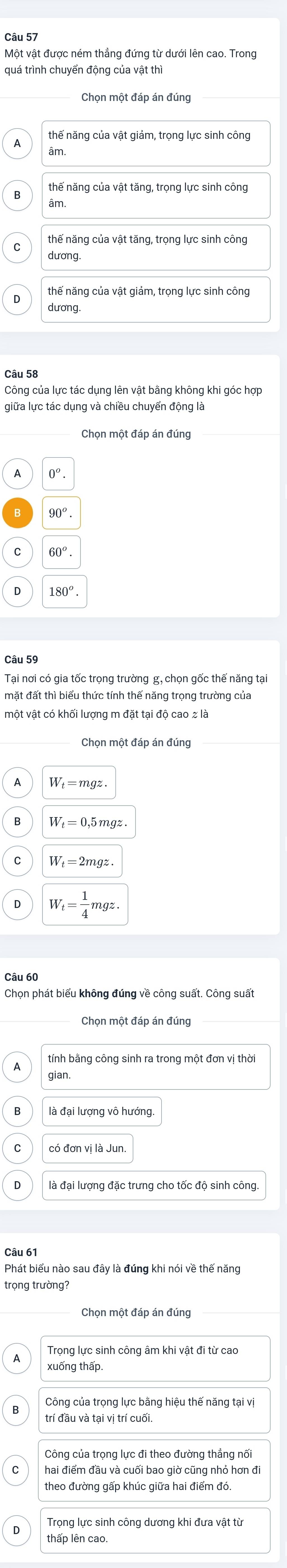 Một vật được ném thẳng đứng từ dưới lên cao. Trong
quá trình chuyển động của vật thì
Chọn một đáp án đúng
thế năng của vật giảm, trọng lực sinh công
âm
thế năng của vật tăng, trọng lực sinh công
âm.
dương
thế năng của vật giảm, trọng lực sinh công
dương.
Câu 58
Công của lực tác dụng lên vật bằng không khi góc hợp
giữa lực tác dụng và chiều chuyến động là
0^o.
90^o.
60^o. 
Câu 59
mặt đất thì biểu thức tính thế năng trọng trường của
Chọn một đáp án đúng
W_t=mgz.
W_t=0,5mgz
W_t=2mgz.
W_t= 1/4 mgz. 
Câu 60
Chọn phát biểu không đúng về công suất. Công suất
Chọn một đáp án đúng
tính bằng công sinh ra trong một đơn vị thời
gian.
là đại lượng vô hướng.
có đơn vị là Jun
là đại lượng đặc trưng cho tốc độ sinh công
Phát biểu nào sau đây là đúng khi nói về thế năng
trọng trường?
Chọn một đáp án đúng
xuống thấp.
Công của trọng lực bằng hiệu thế năng tại vị
trí đầu và tại vị trí cuối.
Công của trọng lực đi theo đường thắng nối
hai điểm đầu và cuối bao giờ cũng nhỏ hơn đi
theo đường gấp khúc giữa hai điểm đó.
thấp lên cao