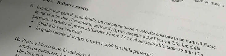 Egio ? gglo si trova a 
MA - Rifletti e risolvi 
D. Durante una gara di gran fondo, un nuotatore nuota a velocità costante in un tratto di fiumo 
Qual è la sua velocità? 
in cui vi sono due rilevamenti, collocati rispettivamente a 2,45 km e a 2,95 km dalla 
partenza. Transita al primo all’istante 34 min 17 s e al secondo all’istante 39 min 17; 
In quale istante di tempo si trova a 2,60 km dalla partenza? 
10. Pietro e Marco sono in bicicletta 
strada da percorrere m 
che deve sist