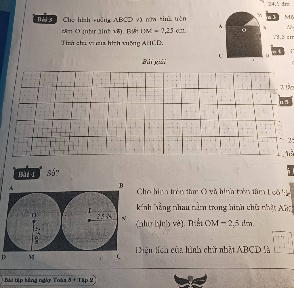 24,1 dm
Bài 3 Cho hình vuông ABCD và nửa hình tròn 3 Mộ 
tâm O (như hình vẽ). Biết OM=7,25cm. 
dâ
78,5 cm
Tính chu vi của hình vuông ABCD. 
u 4 C 
Bài giải
2 lần 
u 5
25
hà 
Bài 4 Số? 
i 
ho hình tròn tâm O và hình tròn tâm I có bán 
ính bằng nhau nằm trong hình chữ nhật ABC
như hình vẽ). Biết OM=2,5dm. 
Diện tích của hình chữ nhật ABCD là 
D 
Bài tập hằng ngày Toán 5· Tap2