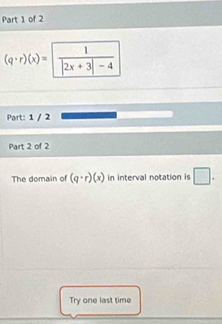 (q· r)(x)=  1/|2x+3|-4 
Part: 1 / 2 
Part 2 of 2 
The domain of (q· r)(x) in interval notation is □. 
Try one last time