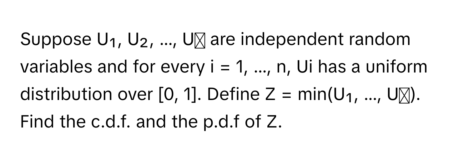 Suppose U₁, U₂, ..., Uₙ are independent random variables and for every i = 1, ..., n, Ui has a uniform distribution over [0, 1]. Define Z = min(U₁, ..., Uₙ). Find the c.d.f. and the p.d.f of Z.