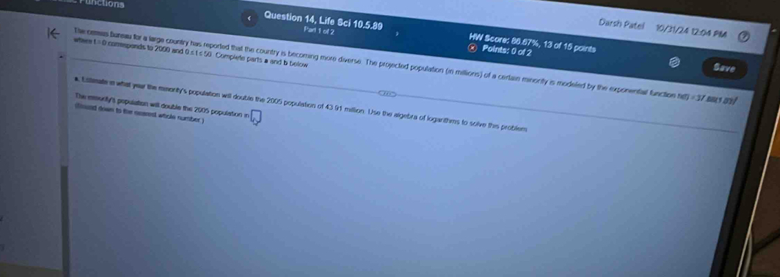 ncuons 
Darsh Patel 10/31/24 12:04 PM 
Question 14, Life Sci 10.5.89 Pan1of? HW Score: 80.87%, 13 of 15 points 
where t =0 comespends to 2000 and 0.s t ≤ 50 Complete parts a and b below 
Points: 0 of 2 Save 
De cemus Bureaw for a large country has reported that the country is becoming more diverse. The projected population (in millions) of a cerlain minonity is modeled by the exponental function n(t)=37 B y m//
a. Esilimate in what year the mmonity's population will double the 2005 population of 43.91 million. Use the algebra of logarithms to solve this problem 
The emenity's population will double the 2005 population in 
(found down to the nesrest whole number )