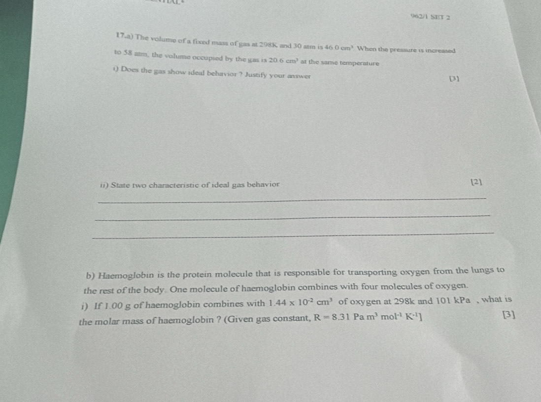 962/1 SET 2 
17.a) The volume of a fixed mass of gas at 298K and 30 atm is 46.0cm^3 When the pressure is increased 
to 58 atm, the volume occupsed by the gas is 20.6cm^3 at the same temperature 
1) Does the gas show ideal behavior ? Justify your answer 
[3] 
ii) State two characteristic of ideal gas behavior 
[2] 
_ 
_ 
_ 
b) Haemoglobin is the protein molecule that is responsible for transporting oxygen from the lungs to 
the rest of the body One molecule of haemoglobin combines with four molecules of oxygen. 
i) If 1.00 g of haemoglobin combines with 1.44* 10^(-2)cm^3 of oxygen at 298k and 101 kPa , what is 
the molar mass of haemoglobin ? (Given gas constant, R=8.31P a m^3mol^(-1)K^(-1)]
[3]