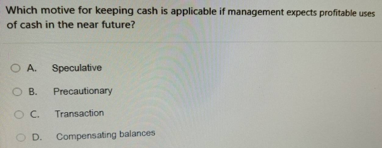 Which motive for keeping cash is applicable if management expects profitable uses
of cash in the near future?
A. Speculative
B. Precautionary
C. Transaction
D. Compensating balances