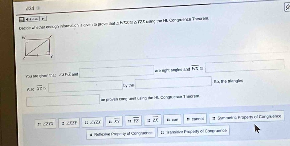 #24 
◀》 Listen 
Decide whether enough information is given to prove that △ WXZ≌ △ YZX using the HL Congruence Theorem. 
You are given that ∠ XWZ and □ are right angles and overline WX≌ □. 
Also, overline XZ≌ □ by the □ .So, the triangles 
□ be proven congruent using the HL Congruence Theorem. 
:: ∠ ZYX :: ∠ XZY :: ∠ YZX :: overline XY :: overline YZ :: overline ZX :: can :: cannot : Symmetric Property of Congruence 
:: Reflexive Property of Congruence :: Transitive Property of Congruence
