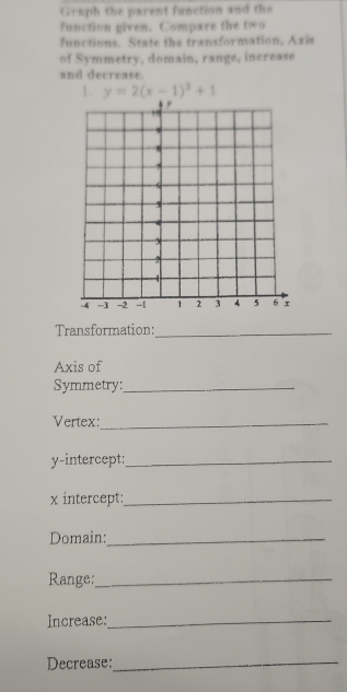 Graph the parent function and the 
function given. Compare the two 
functions. State the transformation, Axis 
of Symmetry, domain, range, increase 
and decrease. 
1. y=2(x-1)^2+1
Transformation:_ 
Axis of 
Symmetry:_ 
Vertex:_ 
y-intercept:_ 
x intercept:_ 
Domain:_ 
Range:_ 
Increase:_ 
Decrease:_