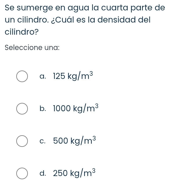 Se sumerge en agua la cuarta parte de
un cilindro. ¿Cuál es la densidad del
cilindro?
Seleccione una:
a. 125kg/m^3
b. 1000kg/m^3
C. 500kg/m^3
d. 250kg/m^3