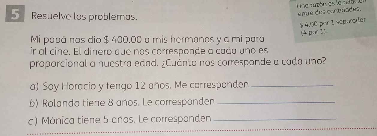 Una razón es la relación 
5 Resuelve los problemas. 
entre dos cantidades.
$ 4.00 por 1 separador 
(4 por 1). 
Mi papá nos dio $ 400.00 a mis hermanos y a mí para 
ir al cine. El dinero que nos corresponde a cada uno es 
proporcional a nuestra edad. ¿Cuánto nos corresponde a cada uno? 
a) Soy Horacio y tengo 12 años. Me corresponden_ 
b) Rolando tiene 8 años. Le corresponden_ 
c) Mónica tiene 5 años. Le corresponden_