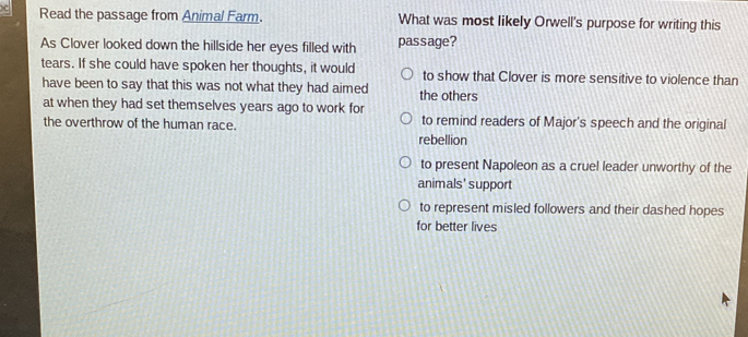 Read the passage from Animal Farm. What was most likely Orwell's purpose for writing this
As Clover looked down the hillside her eyes filled with passage?
tears. If she could have spoken her thoughts, it would to show that Clover is more sensitive to violence than
have been to say that this was not what they had aimed the others
at when they had set themselves years ago to work for
the overthrow of the human race. to remind readers of Major's speech and the original
rebellion
to present Napoleon as a cruel leader unworthy of the
animals'support
to represent misled followers and their dashed hopes
for better lives