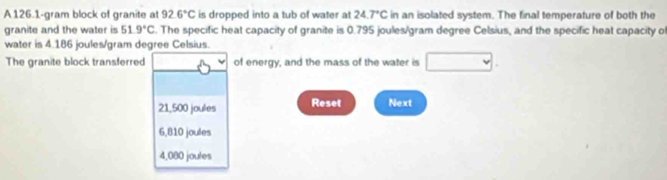 A 126.1-gram block of granite at 92.6°C is dropped into a tub of water at 24.7°C in an isolated system. The final temperature of both the
granite and the water is 51.9°C. The specific heat capacity of granite is 0.795 joules/gram degree Celsius, and the specific heat capacity of
water is 4.186 joules/gram degree Celsius.
The granite block transferred of energy, and the mass of the water is
21,500 joules Reset Next
6,810 joules
4,080 joules