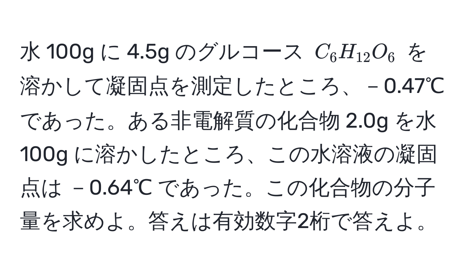 水 100g に 4.5g のグルコース $C_6H_12O_6$ を溶かして凝固点を測定したところ、－0.47℃ であった。ある非電解質の化合物 2.0g を水 100g に溶かしたところ、この水溶液の凝固点は －0.64℃ であった。この化合物の分子量を求めよ。答えは有効数字2桁で答えよ。