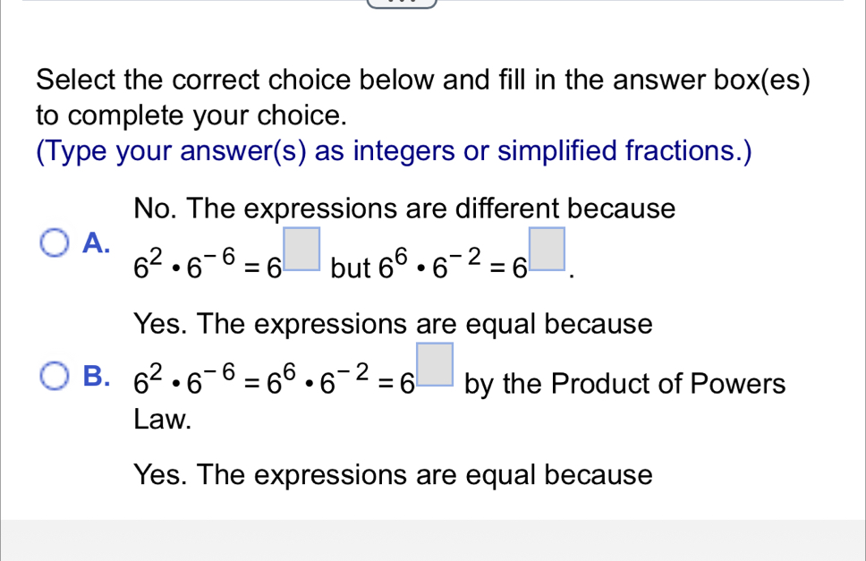 Select the correct choice below and fill in the answer box(es)
to complete your choice.
(Type your answer(s) as integers or simplified fractions.)
No. The expressions are different because
A. 6^2· 6^(-6)=6^(□) but 6^6· 6^(-2)=6^(□).
Yes. The expressions are equal because
B. 6^2· 6^(-6)=6^6· 6^(-2)=6^(□) by the Product of Powers
Law.
Yes. The expressions are equal because