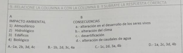 9.-RELACIONE LA COLUMNA A CON LA COLUMNA B Y SUBRAYE LA RESPUESTA CORERCTA
A
B
IMPACTO AMBIENTAL CONSECUENCIAS
1) Atmosférico
a.- alteración en el desarrollo de los seres vivos
2) Hidrológico b.-. alteración del clima
3) Edáficos c.-. desertificación
4) Biológico d.-. alteración de caudales de agua
A. -1a, 2b, 3d, 4c B. - 1b, 2d, 3c, 4a C. - 1c, 2d, 3a, 4b D. - 1a, 2c, 3d, 4b