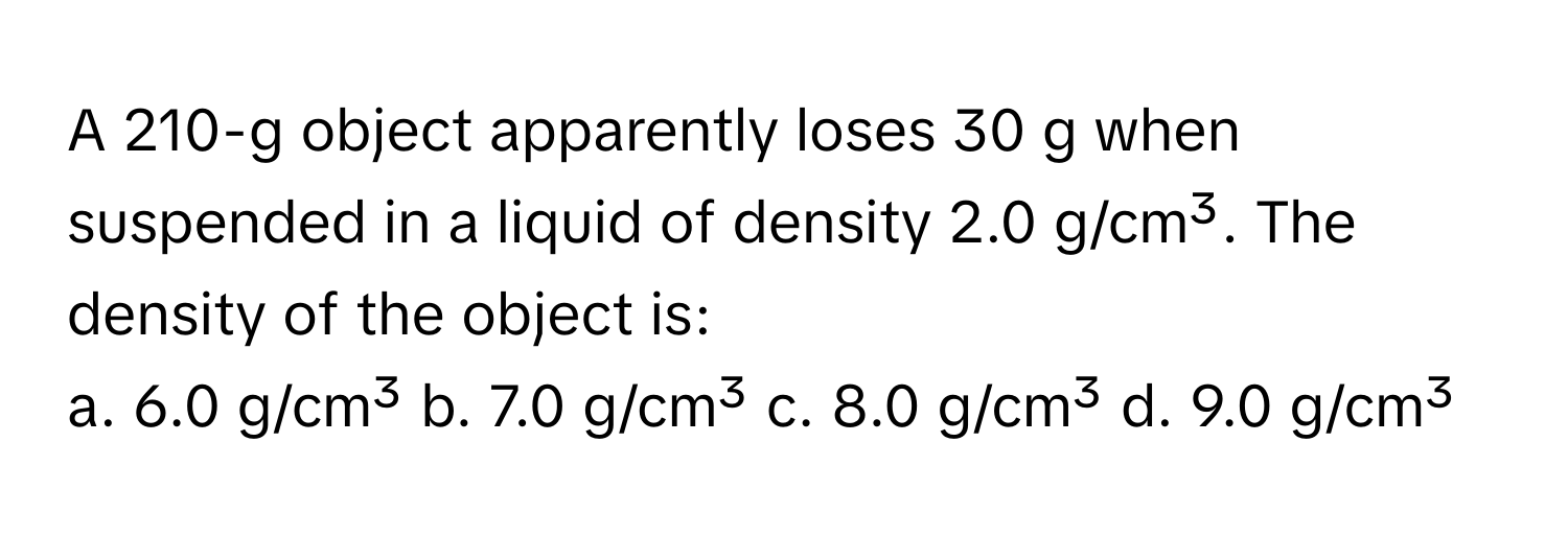 A 210-g object apparently loses 30 g when suspended in a liquid of density 2.0 g/cm³. The density of the object is:

a. 6.0 g/cm³  b. 7.0 g/cm³  c. 8.0 g/cm³  d. 9.0 g/cm³