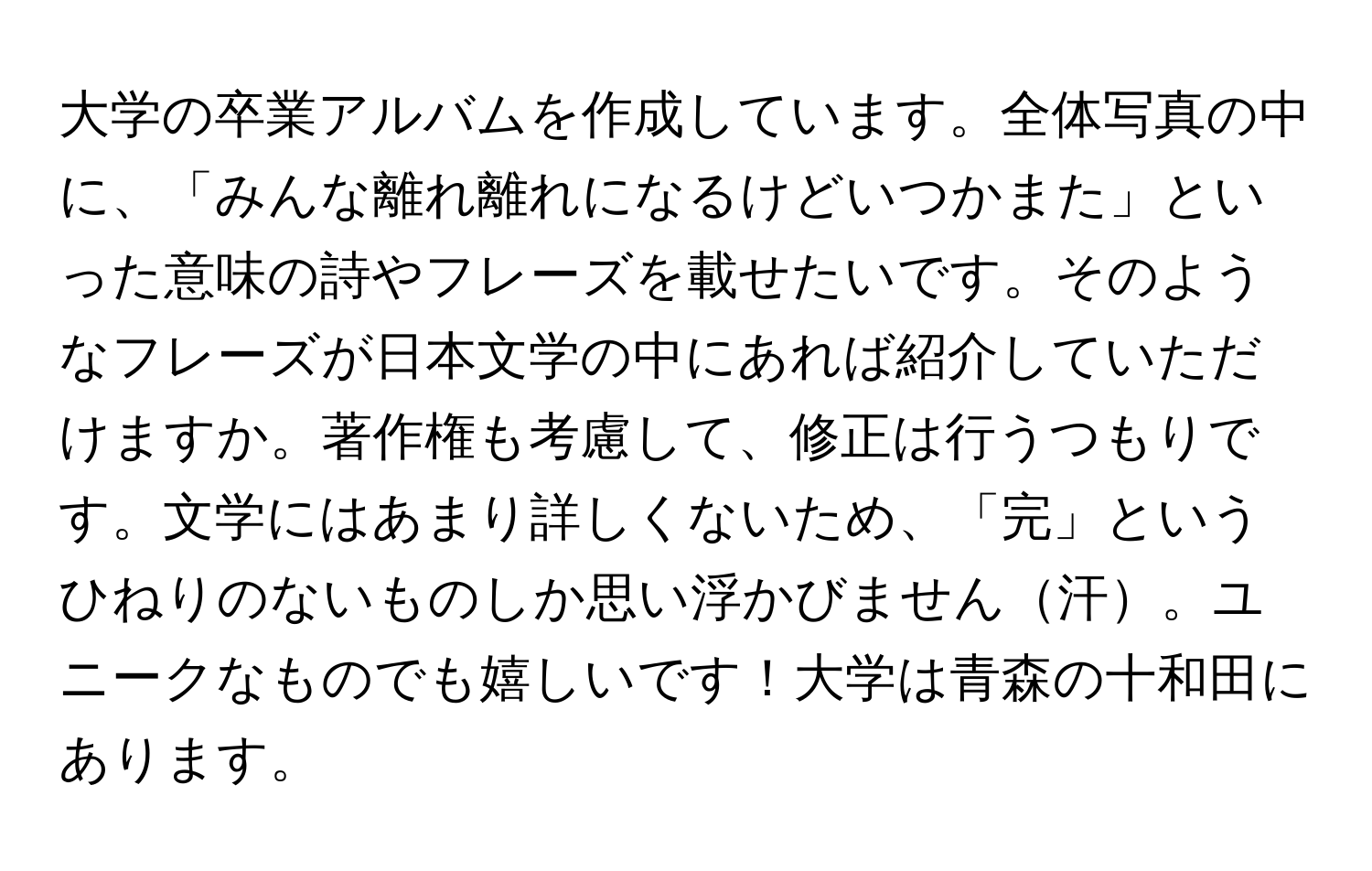 大学の卒業アルバムを作成しています。全体写真の中に、「みんな離れ離れになるけどいつかまた」といった意味の詩やフレーズを載せたいです。そのようなフレーズが日本文学の中にあれば紹介していただけますか。著作権も考慮して、修正は行うつもりです。文学にはあまり詳しくないため、「完」というひねりのないものしか思い浮かびません汗。ユニークなものでも嬉しいです！大学は青森の十和田にあります。