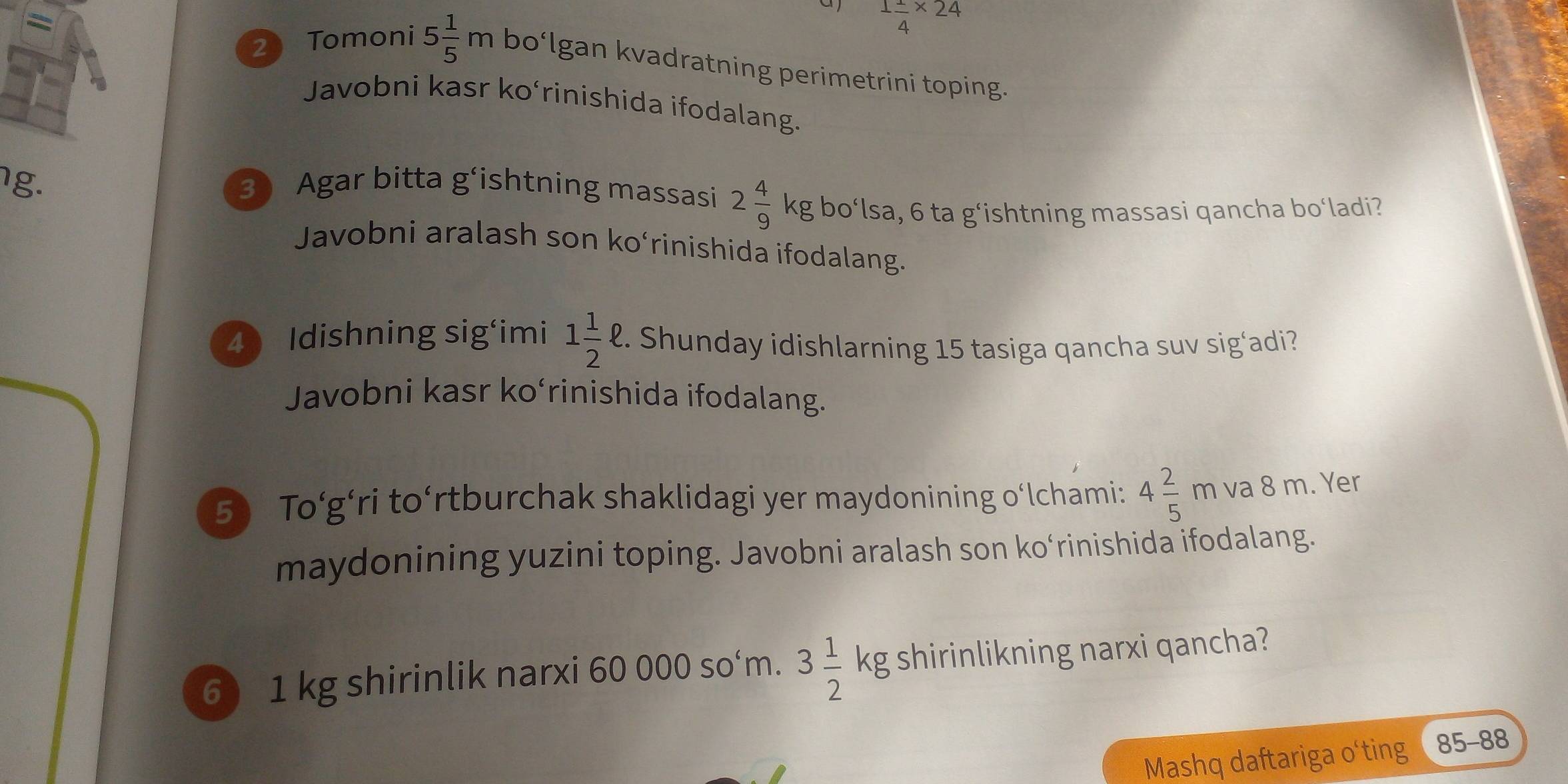 =
1 1/4 * 24
2 Tomoni 5 1/5 m bo‘lgan kvadratning perimetrini toping. 
Javobni kasr ko‘rinishida ifodalang. 
g. 3 Agar bitta g‘ishtning massasi 2 4/9 kg bo‘lsa, 6 ta g‘ishtning massasi qancha bo‘ladi? 
Javobni aralash son ko‘rinishida ifodalang. 
4 Idishning sig‘imi 1 1/2 ell 2. Shunday idishlarning 15 tasiga qancha suv sig‘adi? 
Javobni kasr ko‘rinishida ifodalang. 
5) To‘g’ri to‘rtburchak shaklidagi yer maydonining o‘lchami: 4 2/5 m va 8 m. Yer 
maydonining yuzini toping. Javobni aralash son ko‘rinishida ifodalang. 
6) 1 kg shirinlik narxi 60 000 so‘m. 3 1/2 kg shirinlikning narxi qancha? 
Mashq daftariga o‘ting 85-88