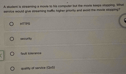 A student is streaming a movie to his computer but the movie keeps stopping. What
service would give streaming traffic higher priority and avoid the movie stopping?
HTTPS
security
fault tolerance
quality of service (QoS)