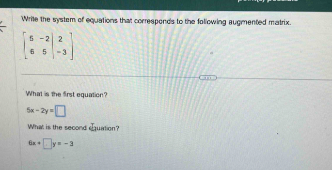 Write the system of equations that corresponds to the following augmented matrix.
beginbmatrix 5&-2&|&2 6&5&|-3endbmatrix
What is the first equation?
5x-2y=□
What is the second equation?
6x+ □ y=-3