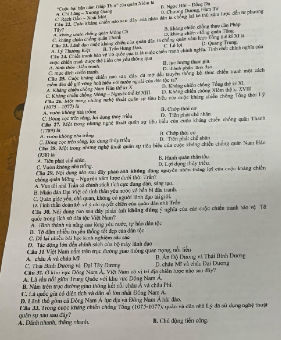 '''Cuộc bại trận năm Giáp Thin''' của quân Xiệm là B. Ngọc Hồi = Đồng Đa
C. Rạch Gảm - Xoài Mút  A. Chỉ Lăng - Xương Giang D. Chương Dương, Hàm Tứ
Câu 22. Cuộc kháng chiến nào sau đây của nhân dân ta chống lại kê thủ xâm lược đến từ phương
Tây?
A. kháng chiến chống quân Mông Cổ B. kháng chiến chống thực dân Pháp
C. kháng chiến chống quân Thanh D. kháng chiến chống quân Tổng
Câu 23. Lãnh đạo cuộc kháng chiến của quân dân ta chống quân xâm lược Tổng thể ki XI là
A. Lý Thường Kiệt B. Trần Hưng Đạo. C. Lê lợi D. Quang Trung.
Câu 24. Chiến tranh báo vệ Tổ quốc của ta là cuộc chiến tranh chính nghĩa. Tính chất chính nghĩa của
cuộc chiến tranh được thể hiện chủ yểu thông qua
A. hình thức chiến tranh, B. lực lượng tham gia.
C. mục đích chiến tranh. D. thành phần lãnh đạo
Cầu 25, Cuộc kháng chiến nào sau đây đã mở đầu truyền thống kết thúc chiến tranh một cách
mềm đẻo để giữ vững hoà hiểu với nước ngoài của dân tộc ta?
A. Kháng chiến chống Nam Hán thế ki X B. Kháng chiến chống Tổng thế ki XI.
C. Kháng chiến chống Mông - Nguyênthế kỉ XIII. D. Kháng chiến chống Xiêm thế ki XVIII
Cầu 26, Một trong những nghệ thuật quân sự tiêu biểu của cuộc kháng chiến chống Tổng thời Lý
(1075 - 1077) l
A. vườn không nhà trống B. Chớp thời cơ
C. Đóng cọc trên sông, lợi dụng thủy triều D. Tiên phát chế nhân
Cầu 27, Một trong những nghệ thuật quân sự tiêu biểu của cuộc kháng chiến chống quân Thanh
(1789) là
A. vườn không nhà trống B. Chớp thời cơ
C. Đóng cọc trên sông, lợi dụng thủy triều D. Tiên phát chế nhân
Cầu 28. Một trong những nghệ thuật quân sự tiêu biểu của cuộc kháng chiến chống quân Nam Hán
(938) là
A. Tiên phát chế nhân. B. Hành quân thần tốc.
C. Vườn không nhà trống. D. Lợi dụng thủy triều.
Câu 29. Nội dung nào sau đây phản ánh không đủng nguyên nhân thắng lợi của cuộc kháng chiến
chống quân Mông - Nguyên xâm lược dưới thời Trần?
A. Vua tôi nhà Trần có chính sách tích cực đúng đân, sáng tạo.
B. Nhân dân Đại Việt có tinh thần yêu nước và bền bi đầu tranh.
C. Quân giặc yếu, chủ quan, không có người lãnh đạo tài giới.
D. Tinh thần đoàn kết và ý chí quyết chiến của quân dân nhà Trần
Cầu 30. Nội dung nào sau đây phản ánh không đúng ý nghĩa của các cuộc chiến tranh bảo vệ Tổ
quốc trong lịch sử dân tộc Việt Nam?
Á. Hình thành và nâng cao lòng yêu nước, tự hào dân tộc
B. Tô đậm nhiều truyền thống ốt đẹp của dân tộc
C. Để lại nhiều bài học kinh nghiệm sâu sắc
D. Tác động lớn đến chính sách của bộ máy lãnh đạo
Cầu 31 Việt Nam nằm trên trục đường giao thông quan trọng, nổi liền
A. châu Á và châu Mĩ  B. Ấn Độ Dương và Thái Bình Dương
C. Thái Bình Dương và Đại Tây Dương  D. châu Mĩ và châu Đại Dương
Câu 32. Ở khu vực Đông Nam Á, Việt Nam có vị trí địa chiến lược nào sau đây?
A. Là cầu nổi giữa Trung Quốc với khu vực Đông Nam Á.
B. Nằm trên trục đường giao thông kết nổi châu Ả và châu Phi.
C. Là quốc gia có điện tích và dân số lớn nhất Đông Nam Á.
D. Lãnh thổ gồm cả Đông Nam Á lục địa và Đông Nam Á hài đảo,
Câu 33. Trong cuộc kháng chiến chống Tổng (1075-1077), quân và dân nhà Lý đã sử dụng nghệ thuật
quân sự nào sau đây?
Á. Đánh nhanh, thắng nhanh. B. Chủ động tiến công