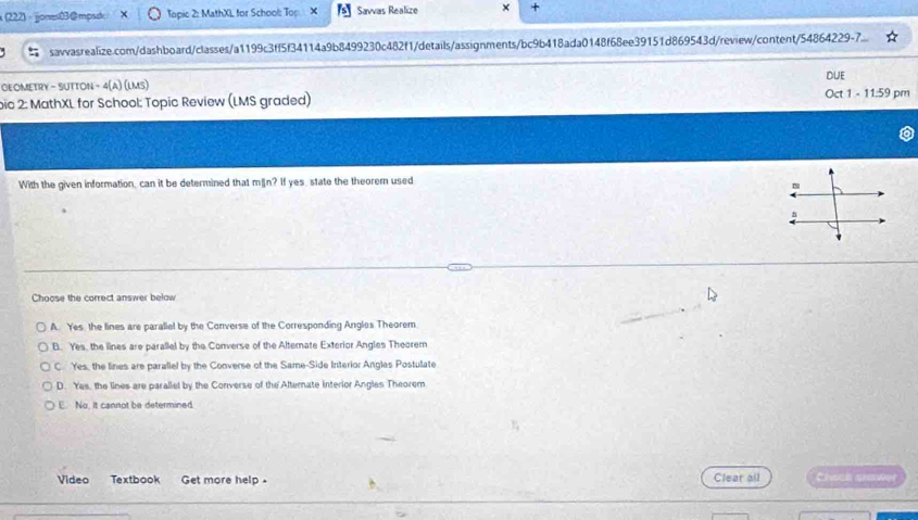 x(222) ·jjones03@mpsdc Topic 2: MathXL for School: Top. Savvas Realize ×
savvasrealize.com/dashboard/classes/a1199c3ff5f34114a9b8499230c482f1/details/assignments/bc9b418ada0148f68ee39151d869543d/review/content/54864229-7.
GEOMETRY - SUTTON - 4(A) (lms) DUE
bic 2: MathXL for School: Topic Review (LMS graded) Oct 1 - 11:59 pm
With the given information, can it be determined that män? If yes, state the theorem used
Choose the correct answer below
A. Yes the lines are parallel by the Converse of the Corresponding Angles Theorem.
B. Yes, the lines are parallel by the Converse of the Alternate Exterior Angles Theorem
C. Yes, the lines are parallel by the Converse of the Same-Side Interior Angles Postulate
D. Yes, the lines are parallel by the Converse of the Alternate interior Angles Theorem
E. No, it cannot be determined.
Video Textbook Get more help . Clear all Chack srower