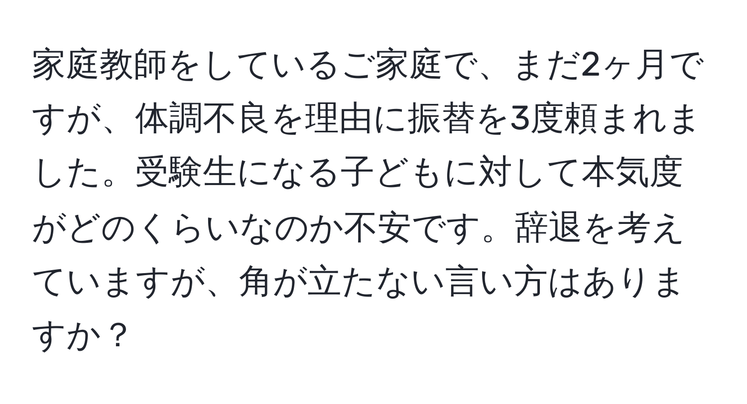 家庭教師をしているご家庭で、まだ2ヶ月ですが、体調不良を理由に振替を3度頼まれました。受験生になる子どもに対して本気度がどのくらいなのか不安です。辞退を考えていますが、角が立たない言い方はありますか？