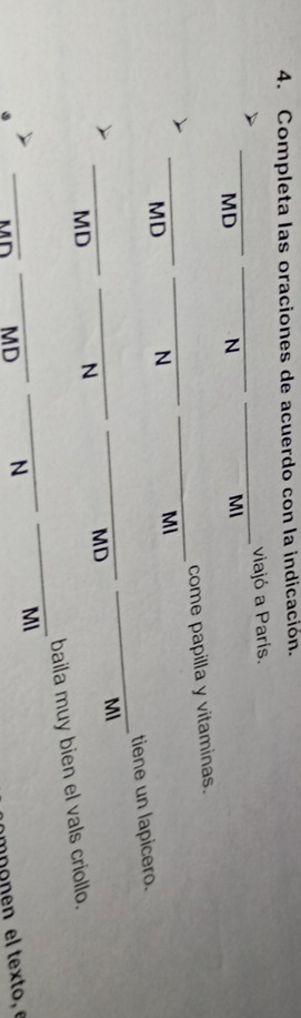 Completa las oraciones de acuerdo con la indicación. 
viajó a París. 
_ 
_ 
_ 
MD N MI 
_ 
_ 
come papilla y vitaminas. 
_MD N MI 
_ 
tiene un lapicero. 
_ 
_ 
MI 
_MD N MD 
baila muy bien el vals criollo. 
_ 
_ 
_ 
_Mn MD N 
MI