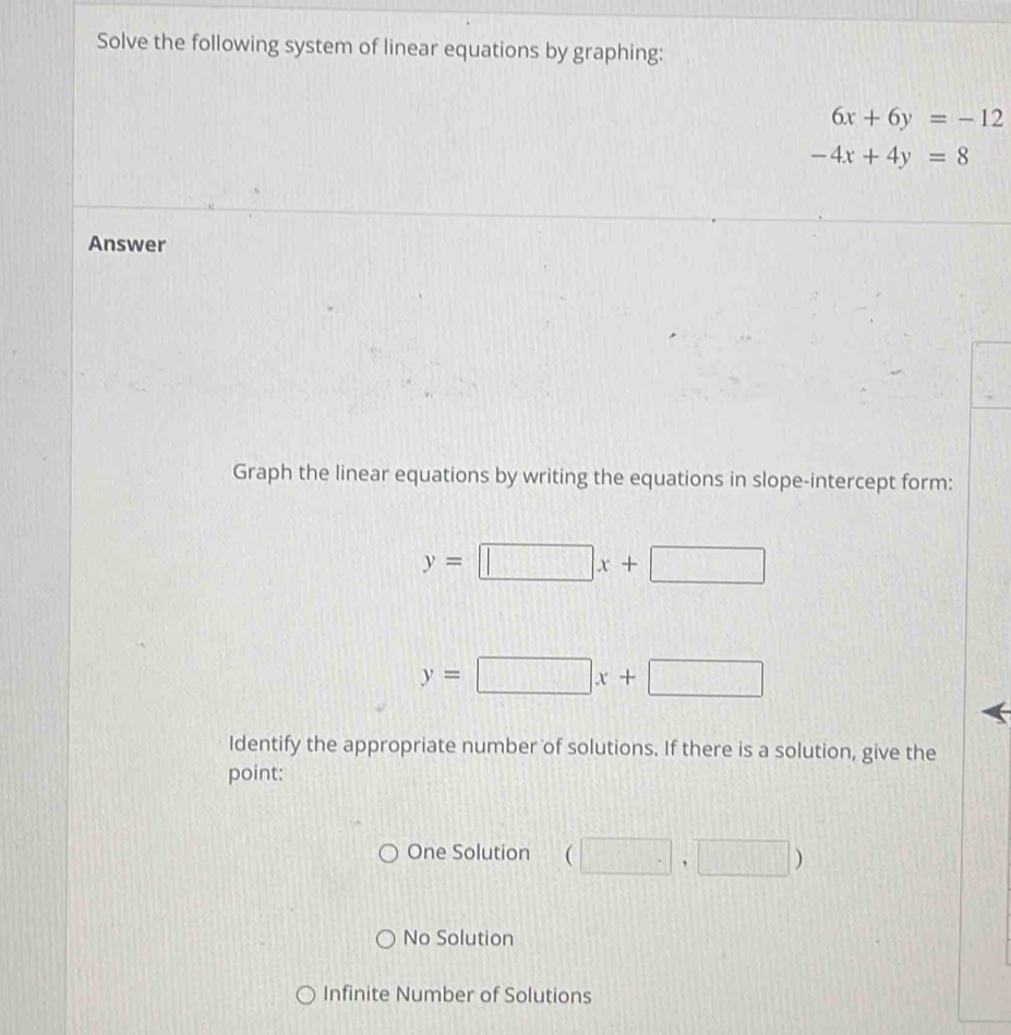 Solve the following system of linear equations by graphing:
6x+6y=-12
-4x+4y=8
Answer
Graph the linear equations by writing the equations in slope-intercept form:
y=□ x+□
y=□ x+□
Identify the appropriate number of solutions. If there is a solution, give the
point:
One Solution (□ ,□ )
No Solution
Infinite Number of Solutions