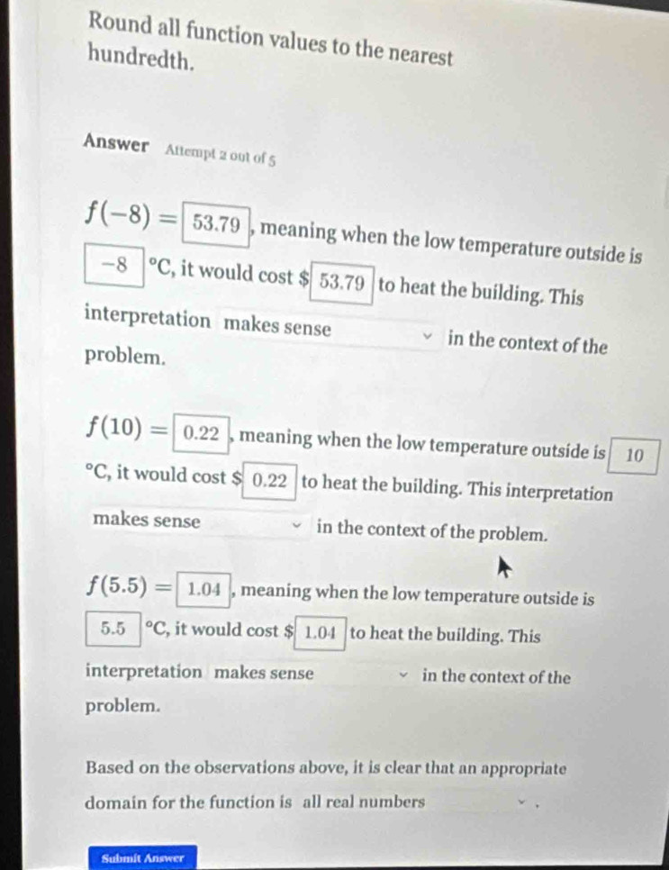 Round all function values to the nearest
hundredth.
Answer Attempt 2 0ut of 5
f(-8)=  , meaning when the low temperature outside is
-8 3|^circ C , it would cost $ 53.79 to heat the building. This
interpretation makes sense in the context of the
problem.
f(10)= 0.22 , meaning when the low temperature outside is 10°C , it would cost $ 0.22 to heat the building. This interpretation
makes sense in the context of the problem.
f(5.5)= 1.04 , meaning when the low temperature outside is
5.5°C , it would cost $ 1.04 to heat the building. This
interpretation makes sense in the context of the
problem.
Based on the observations above, it is clear that an appropriate
domain for the function is all real numbers
Submit Answer