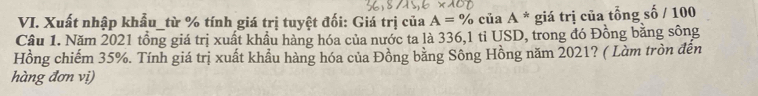 Xuất nhập khẩu_từ % tính giá trị tuyệt đối: Giá trị của A=% của A * giá trị của tổng số / 100
Câu 1. Năm 2021 tổng giá trị xuất khẩu hàng hóa của nước ta là 336, 1 tỉ USD, trong đó Đồng bằng sông 
Hồng chiếm 35%. Tính giá trị xuất khẩu hàng hóa của Đồng bằng Sông Hồng năm 2021? ( Làm tròn đến 
hàng đơn vị)