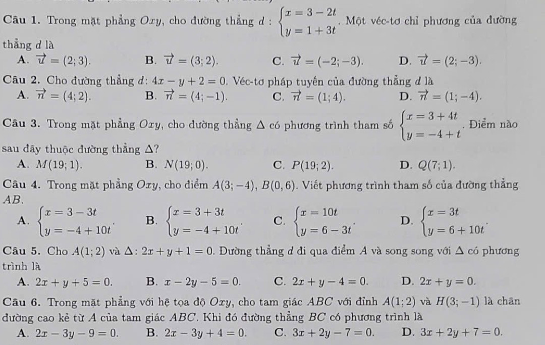 Trong mặt phẳng Oxy, cho đường thẳng d : beginarrayl x=3-2t y=1+3tendarray.. Một véc-tơ chỉ phương của đường
thẳng d là
A. vector u=(2;3). B. vector u=(3;2). C. vector u=(-2;-3). D. vector u=(2;-3).
Câu 2. Cho đường thẳng d: 4x-y+2=0.  Véc-tơ pháp tuyến của đường thẳng đ là
A. vector n=(4;2). B. vector n=(4;-1). C. vector n=(1;4). D. vector n=(1;-4).
Câu 3. Trong mặt phẳng Ory, cho đường thẳng △ c6 phương trình tham số beginarrayl x=3+4t y=-4+tendarray.. Điểm nào
sau đãy thuộc đường thẳng △?
A. M(19;1). B. N(19;0). C. P(19;2). D. Q(7;1).
Câu 4. Trong mặt phẳng Oxy, cho điểm A(3;-4),B(0,6). Viết phương trình tham số của đường thẳng
AB.
A. beginarrayl x=3-3t y=-4+10tendarray. . B. beginarrayl x=3+3t y=-4+10tendarray. . C. beginarrayl x=10t y=6-3tendarray. . D. beginarrayl x=3t y=6+10tendarray. .
Câu 5. Cho A(1;2) và △ :2x+y+1=0. Đường thẳng d đi qua điểm A và song song với △ cd phương
trình là
A. 2x+y+5=0. B. x-2y-5=0. C. 2x+y-4=0. D. 2x+y=0.
Câu 6. Trong mặt phẳng với hệ tọa độ Oxy, cho tam giác ABC với đỉnh A(1;2) và H(3;-1) là chān
đường cao kẻ từ A của tam giác ABC. Khi đó đường thẳng BC có phương trình là
A. 2x-3y-9=0. B. 2x-3y+4=0. C. 3x+2y-7=0. D. 3x+2y+7=0.