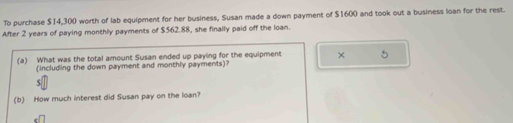 To purchase $14,300 worth of lab equipment for her business, Susan made a down payment of $1600 and took out a business loan for the rest. 
After 2 years of paying monthly payments of $562.88, she finally paid off the loan. 
(a) What was the total amount Susan ended up paying for the equipment × 
(including the down payment and monthly payments)? 
(b) How much interest did Susan pay on the loan?