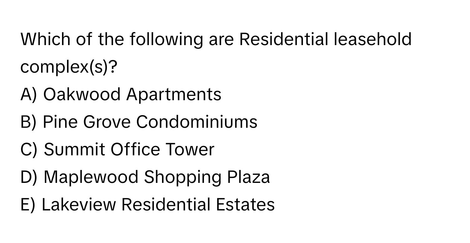 Which of the following are Residential leasehold complex(s)?

A) Oakwood Apartments
B) Pine Grove Condominiums
C) Summit Office Tower
D) Maplewood Shopping Plaza
E) Lakeview Residential Estates